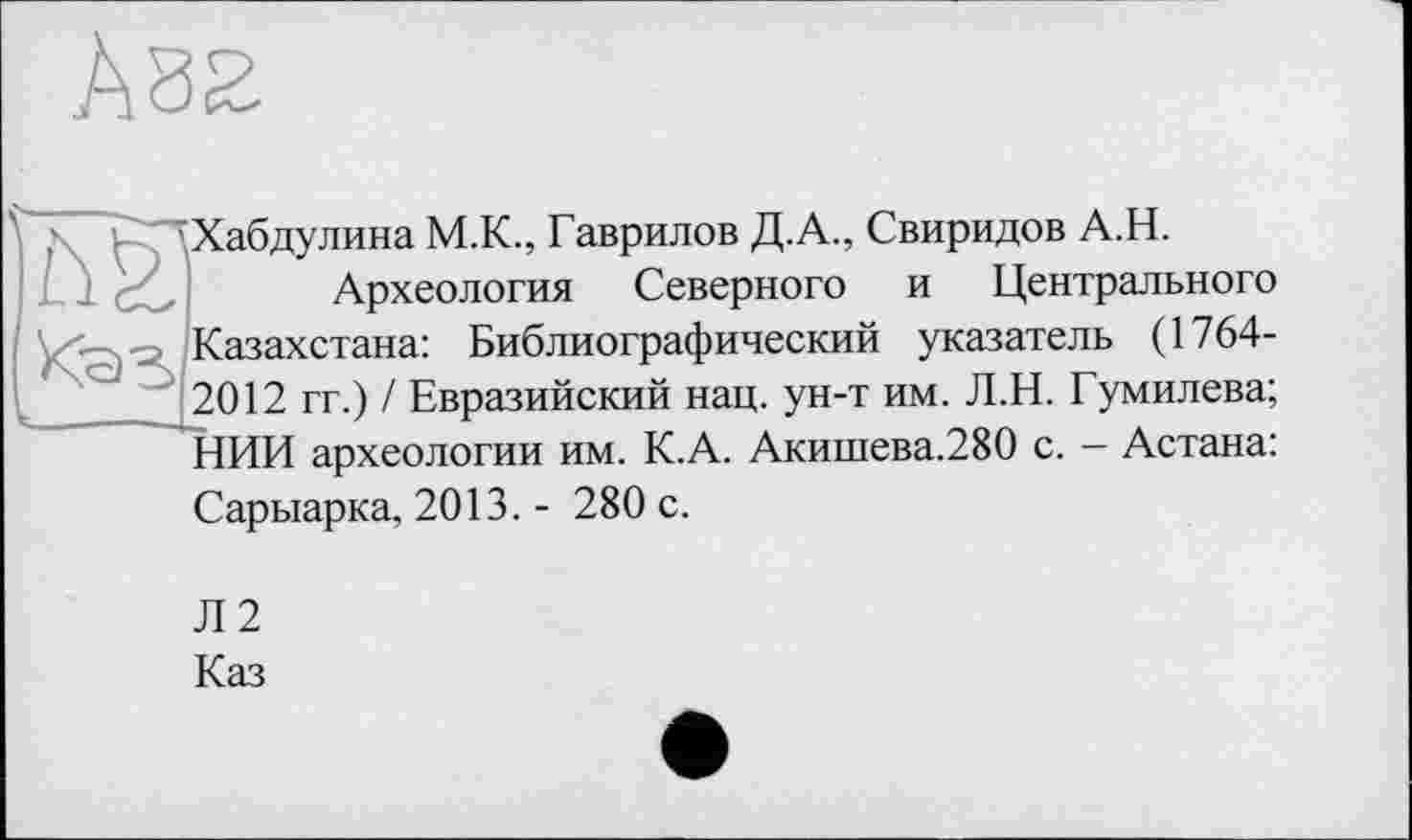 ﻿Хабдулина М.К., Гаврилов Д.А., Свиридов А.Н.
Археология Северного и Центрального Казахстана: Библиографический указатель (1764-2012 гг.) / Евразийский нац. ун-т им. Л.Н. Гумилева; НИИ археологии им. К.А. Акишева.280 с. - Астана: Сарыарка, 2013. - 280 с.
Л2
Каз